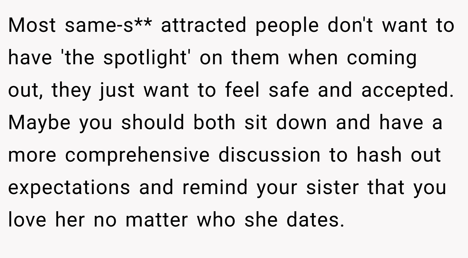 Most same-s** attracted people don't want to have 'the spotlight' on them when coming out, they just want to feel safe and accepted. Maybe you should both sit down and have a more comprehensive discussion to hash out expectations and remind your sister that you love her no matter who she dates.