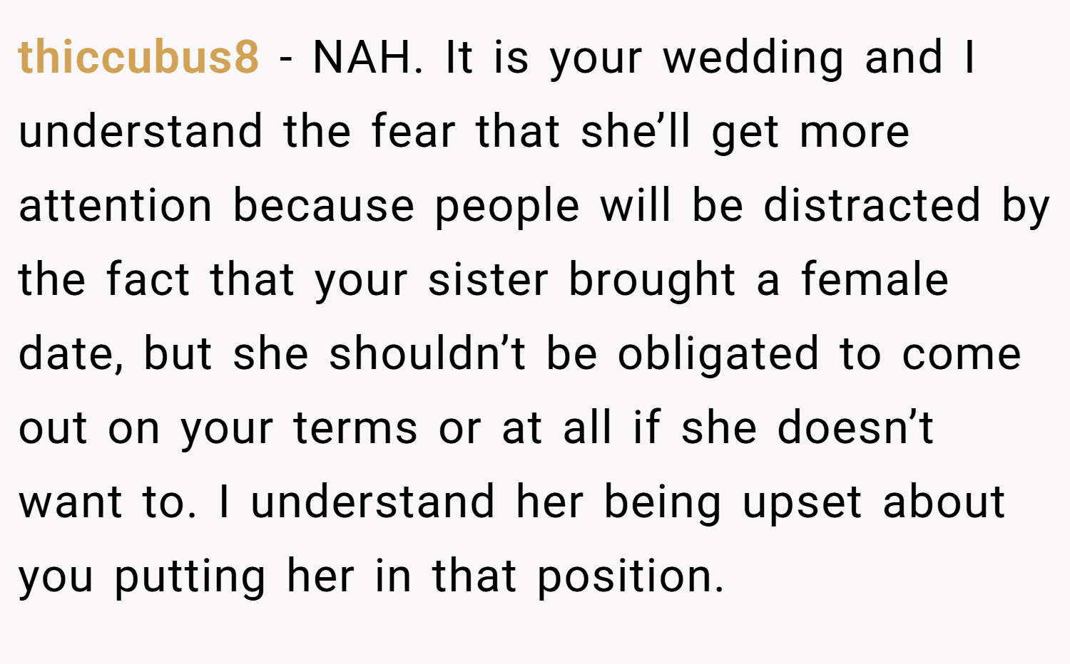 thiccubus8 − NAH. It is your wedding and I understand the fear that she’ll get more attention because people will be distracted by the fact that your sister brought a female date, but she shouldn’t be obligated to come out on your terms or at all if she doesn’t want to. I understand her being upset about you putting her in that position.
