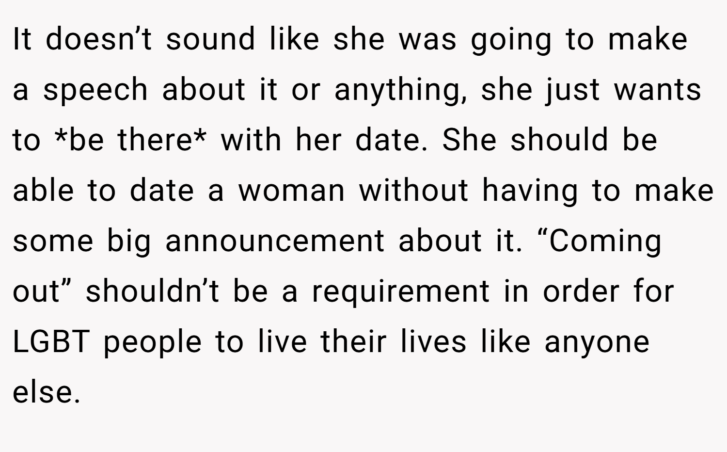 It doesn’t sound like she was going to make a speech about it or anything, she just wants to *be there* with her date. She should be able to date a woman without having to make some big announcement about it. “Coming out” shouldn’t be a requirement in order for LGBT people to live their lives like anyone else.