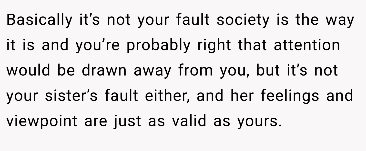 Basically it’s not your fault society is the way it is and you’re probably right that attention would be drawn away from you, but it’s not your sister’s fault either, and her feelings and viewpoint are just as valid as yours.