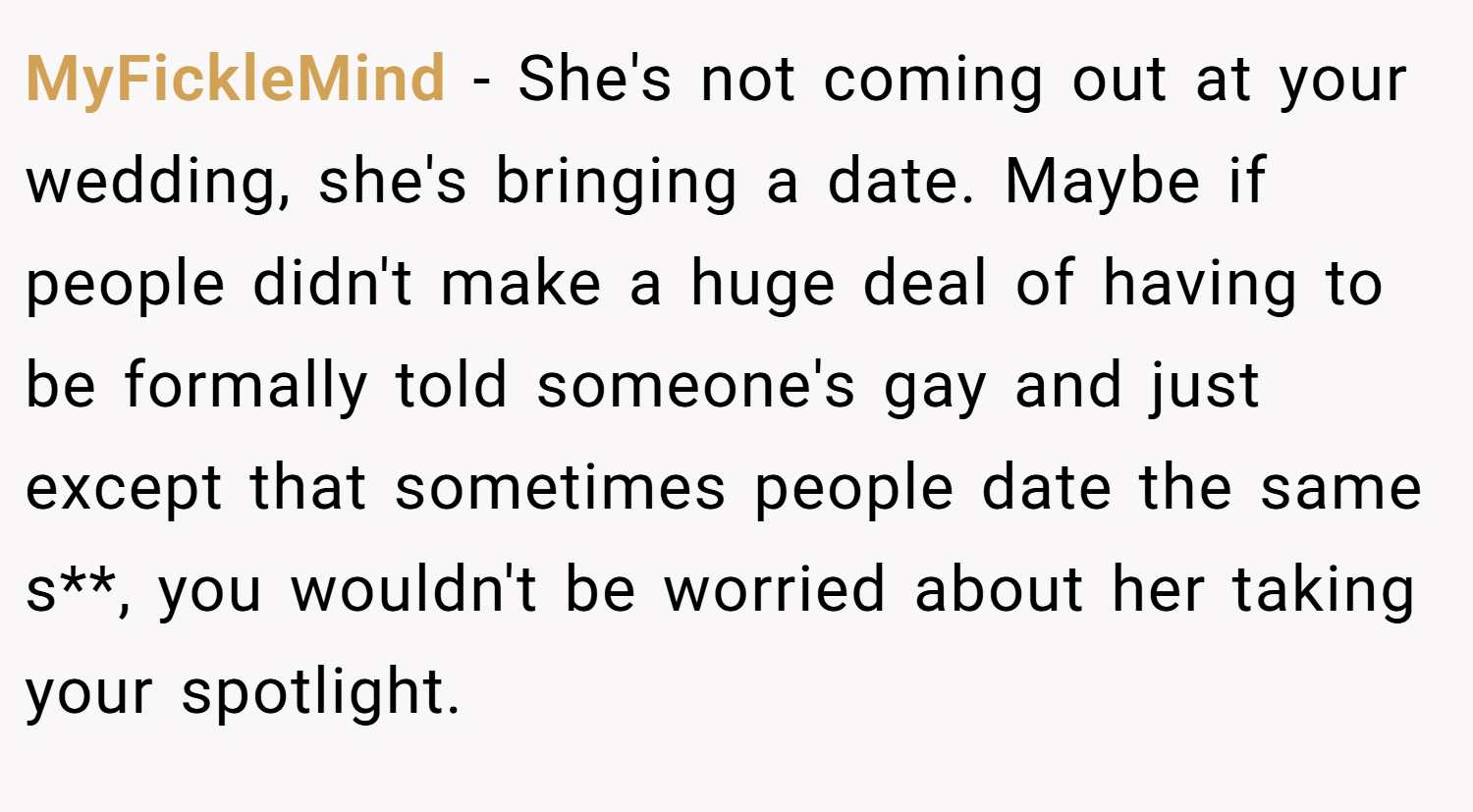 MyFickleMind − She's not coming out at your wedding, she's bringing a date. Maybe if people didn't make a huge deal of having to be formally told someone's gay and just except that sometimes people date the same s**, you wouldn't be worried about her taking your spotlight.