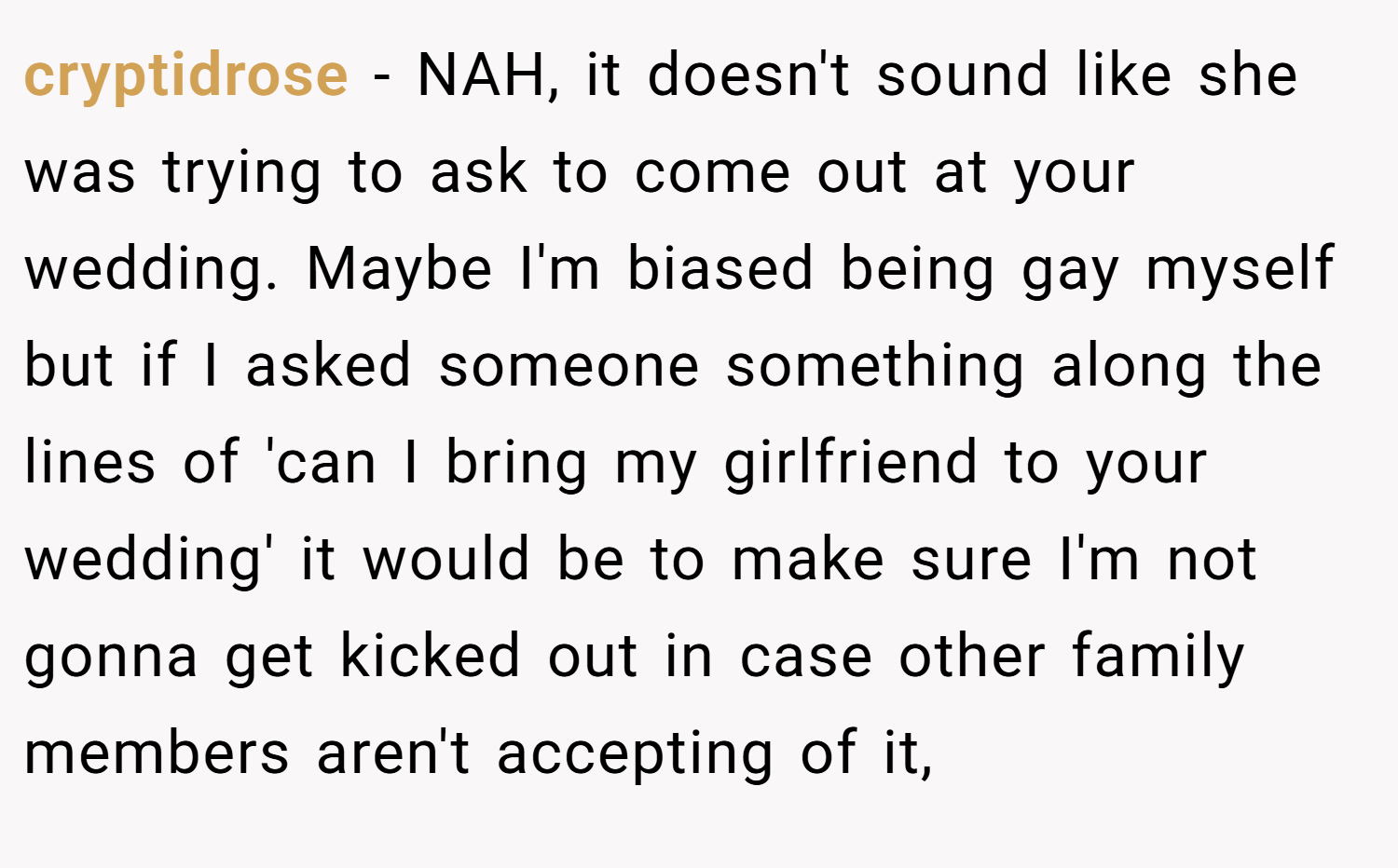 cryptidrose − NAH, it doesn't sound like she was trying to ask to come out at your wedding. Maybe I'm biased being gay myself but if I asked someone something along the lines of 'can I bring my girlfriend to your wedding' it would be to make sure I'm not gonna get kicked out in case other family members aren't accepting of it,
