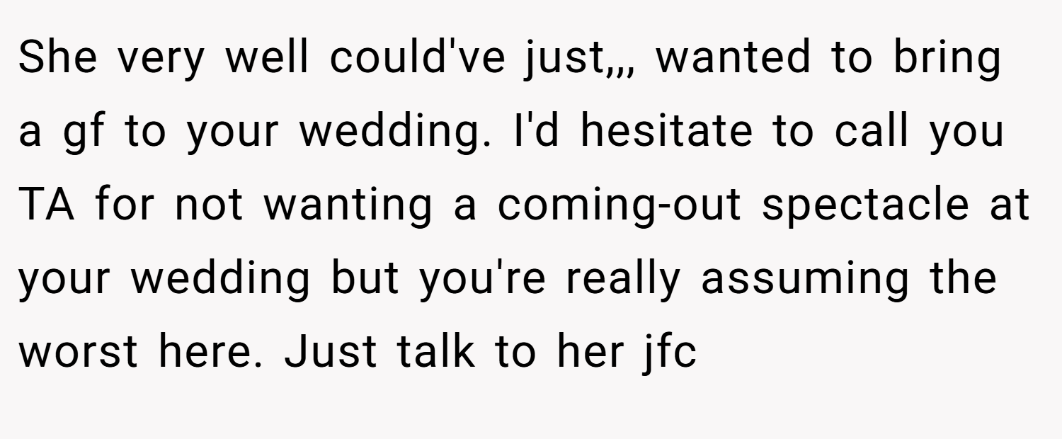 She very well could've just,,, wanted to bring a gf to your wedding. I'd hesitate to call you TA for not wanting a coming-out spectacle at your wedding but you're really assuming the worst here. Just talk to her jfc