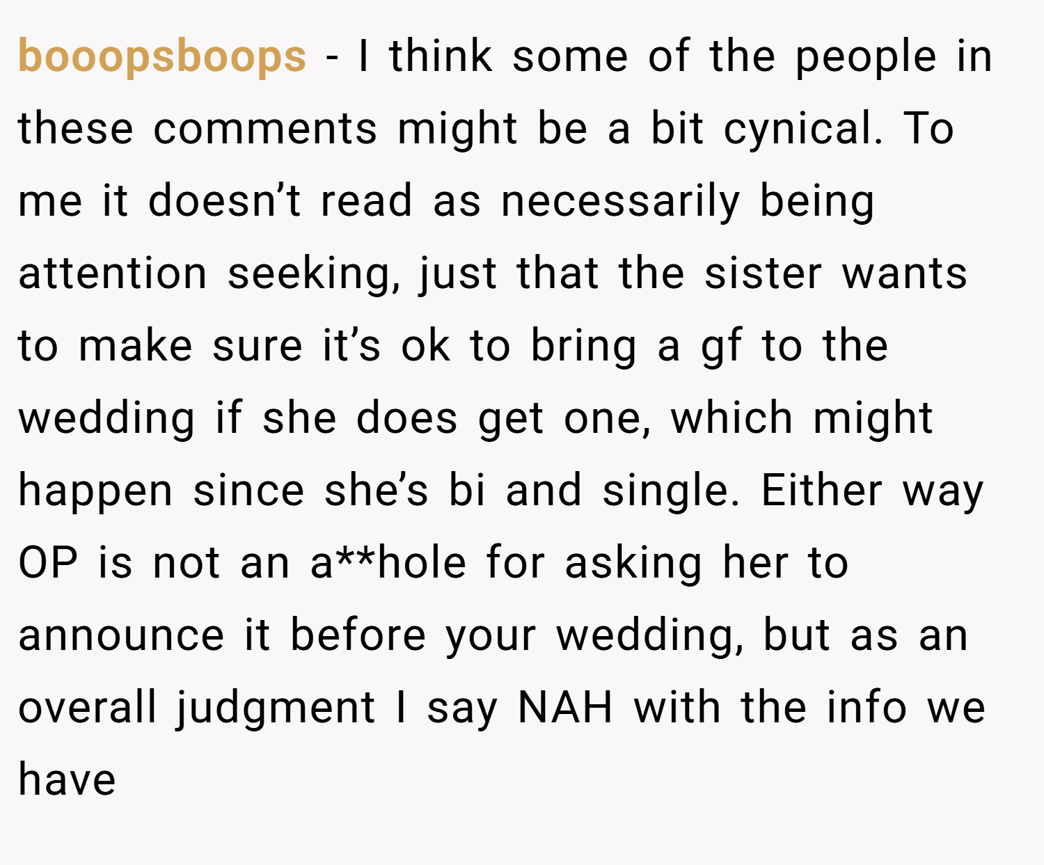 booopsboops − I think some of the people in these comments might be a bit cynical. To me it doesn’t read as necessarily being attention seeking, just that the sister wants to make sure it’s ok to bring a gf to the wedding if she does get one, which might happen since she’s bi and single. Either way OP is not an a**hole for asking her to announce it before your wedding, but as an overall judgment I say NAH with the info we have