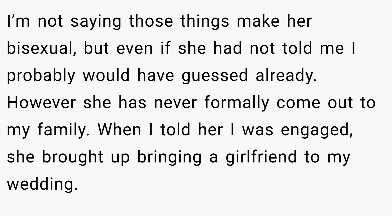 I’m not saying those things make her bisexual, but even if she had not told me I probably would have guessed already. However she has never formally come out to my family. When I told her I was engaged, she brought up bringing a girlfriend to my wedding.