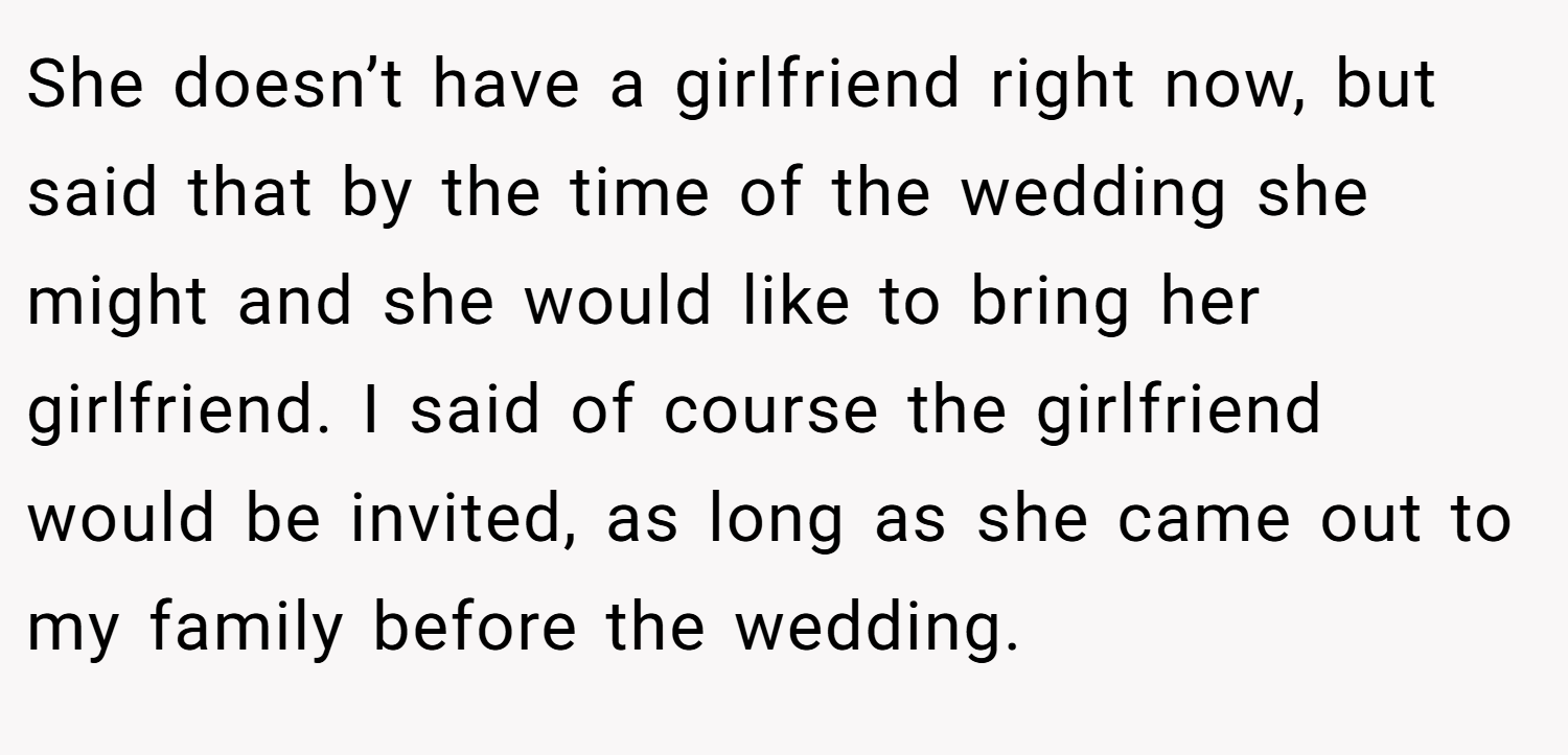 She doesn’t have a girlfriend right now, but said that by the time of the wedding she might and she would like to bring her girlfriend. I said of course the girlfriend would be invited, as long as she came out to my family before the wedding.