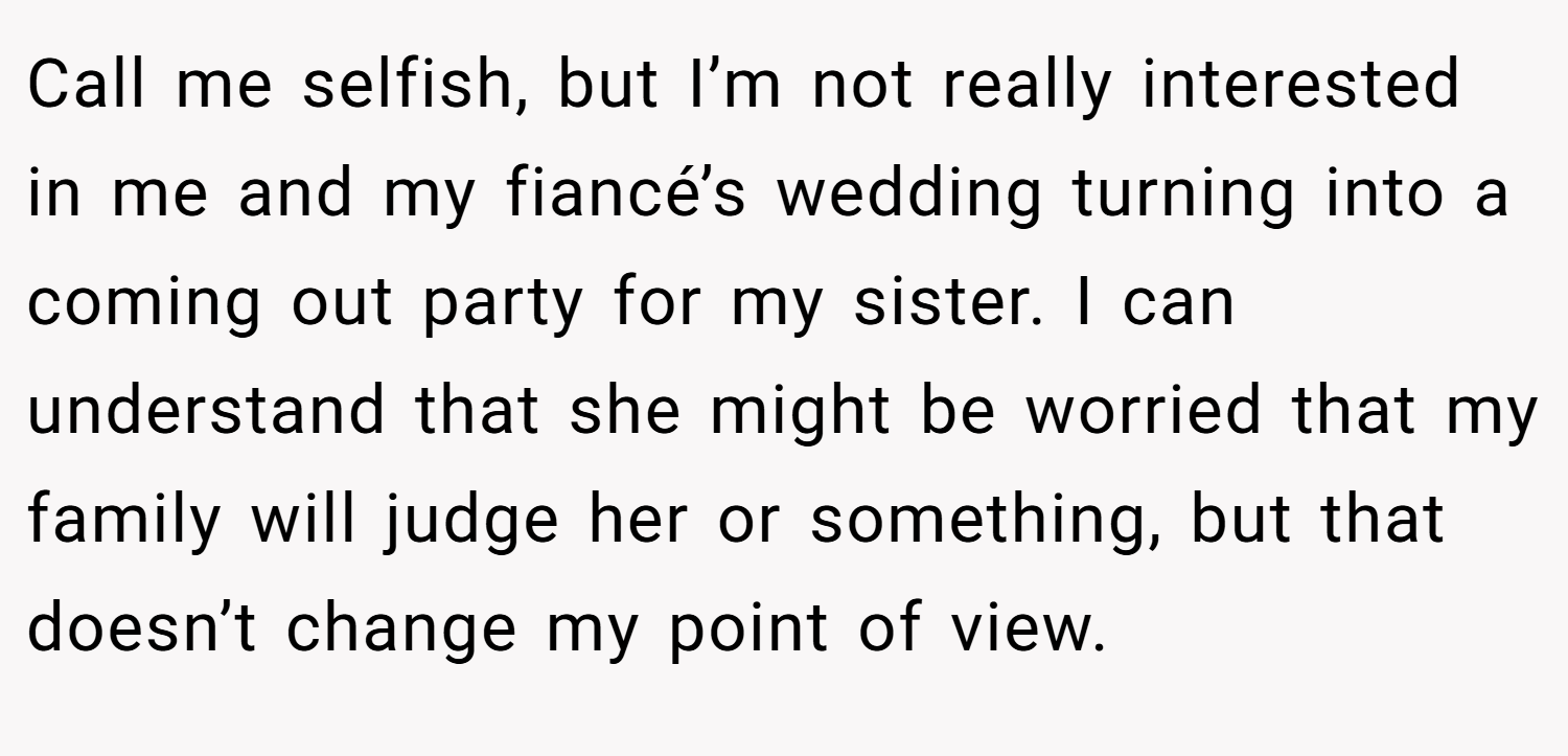 Call me selfish, but I’m not really interested in me and my fiancé’s wedding turning into a coming out party for my sister. I can understand that she might be worried that my family will judge her or something, but that doesn’t change my point of view.