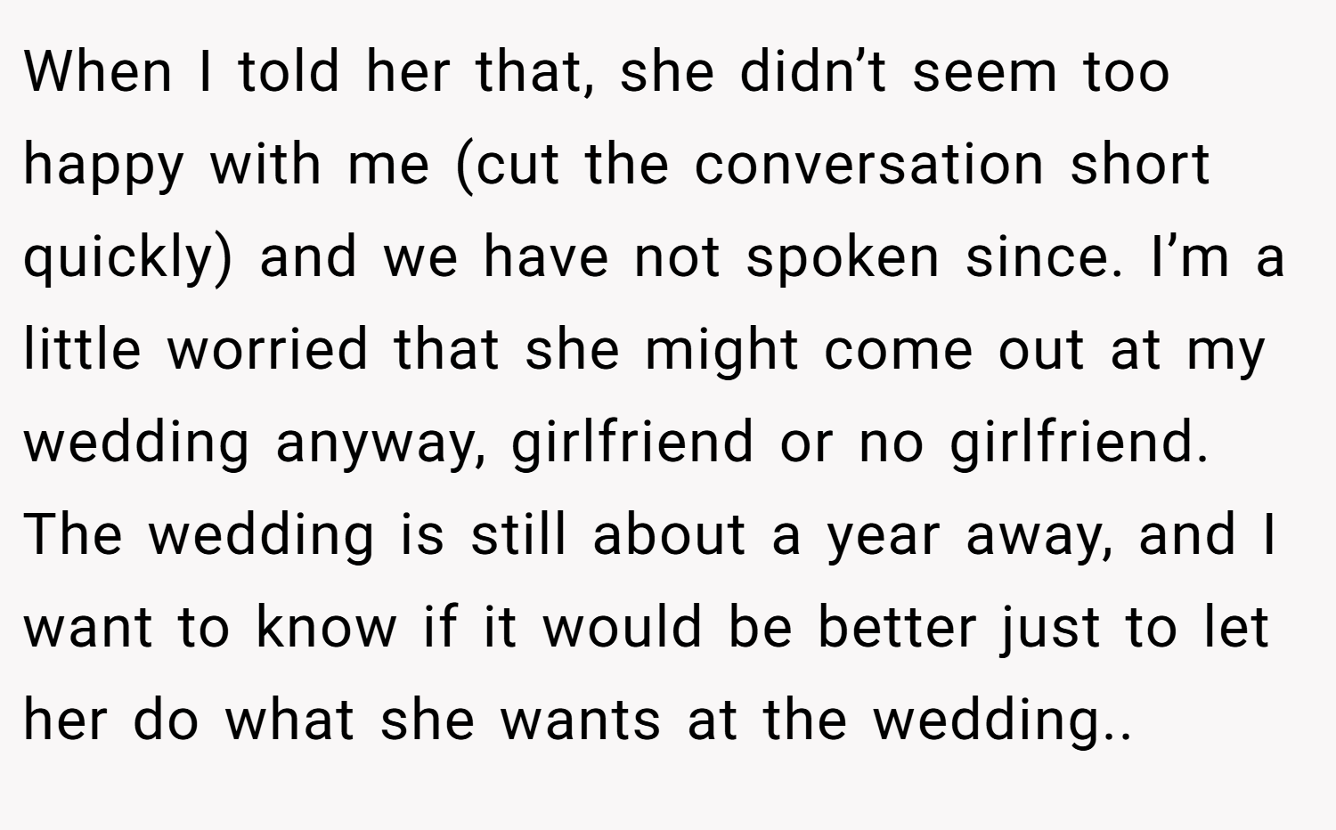 When I told her that, she didn’t seem too happy with me (cut the conversation short quickly) and we have not spoken since. I’m a little worried that she might come out at my wedding anyway, girlfriend or no girlfriend. The wedding is still about a year away, and I want to know if it would be better just to let her do what she wants at the wedding..