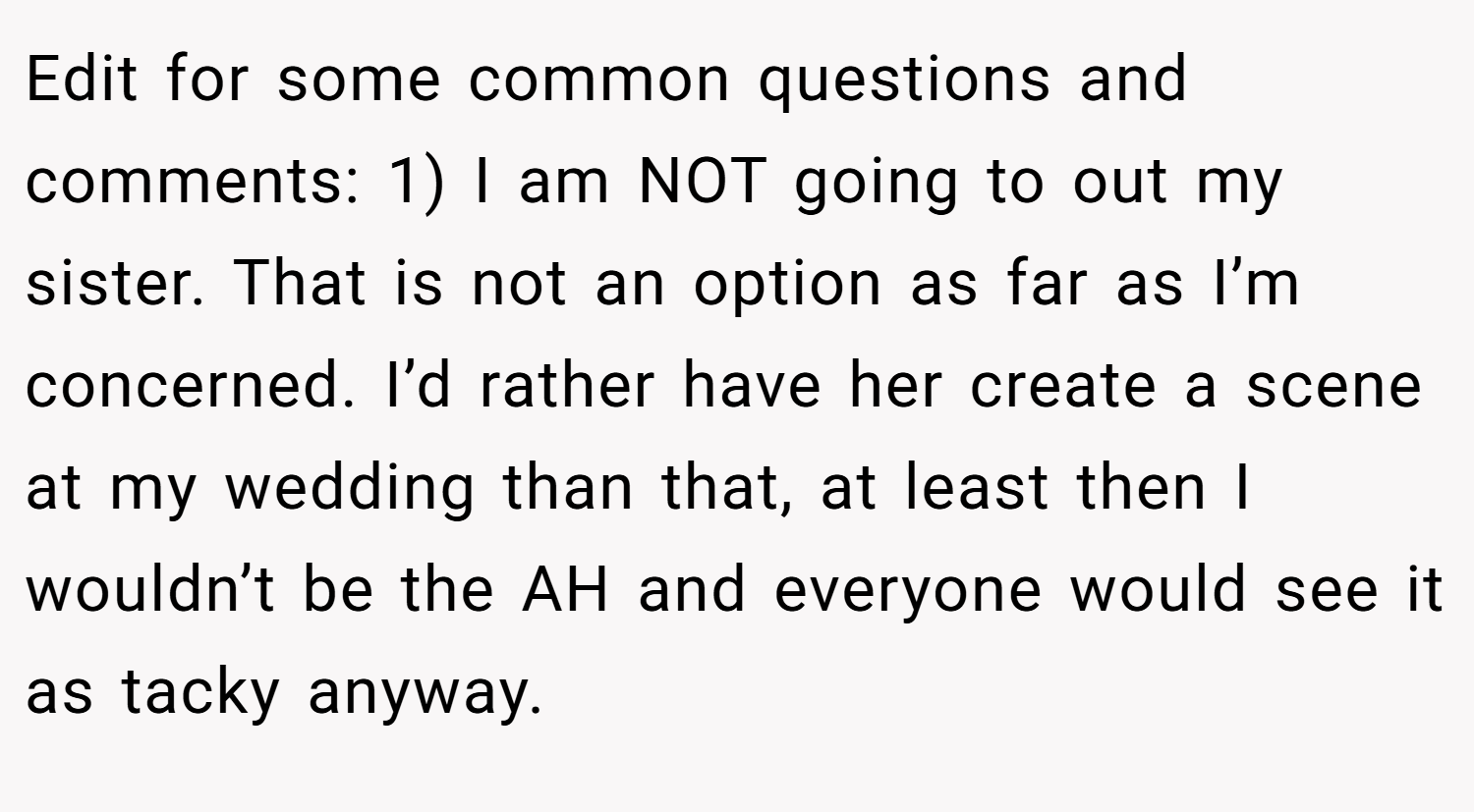 Edit for some common questions and comments: 1) I am NOT going to out my sister. That is not an option as far as I’m concerned. I’d rather have her create a scene at my wedding than that, at least then I wouldn’t be the AH and everyone would see it as tacky anyway.