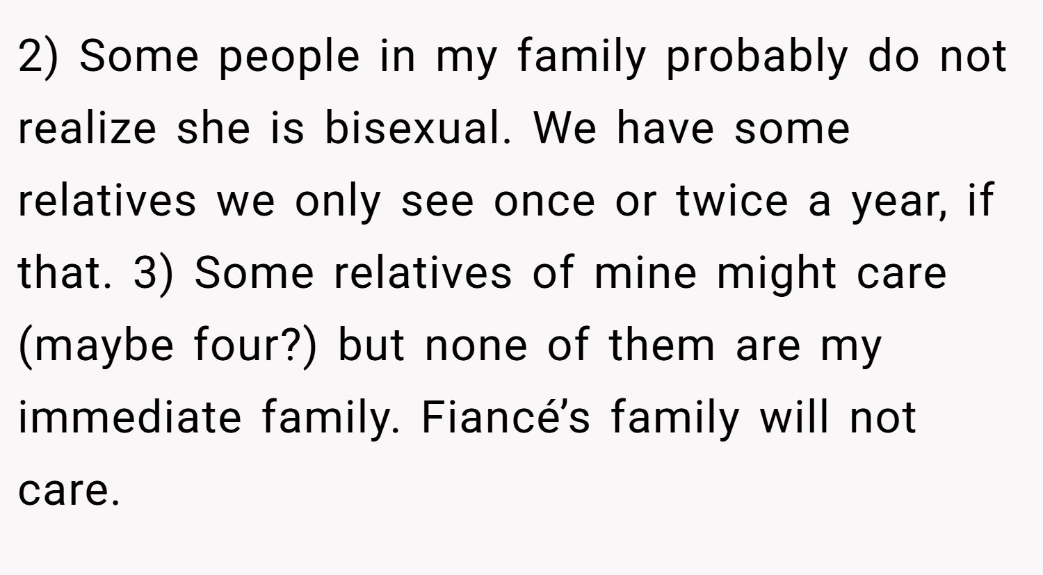 2) Some people in my family probably do not realize she is bisexual. We have some relatives we only see once or twice a year, if that. 3) Some relatives of mine might care (maybe four?) but none of them are my immediate family. Fiancé’s family will not care.