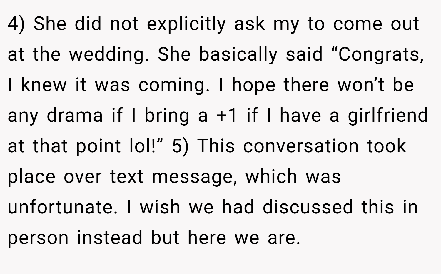 4) She did not explicitly ask my to come out at the wedding. She basically said “Congrats, I knew it was coming. I hope there won’t be any drama if I bring a +1 if I have a girlfriend at that point lol!” 5) This conversation took place over text message, which was unfortunate. I wish we had discussed this in person instead but here we are.