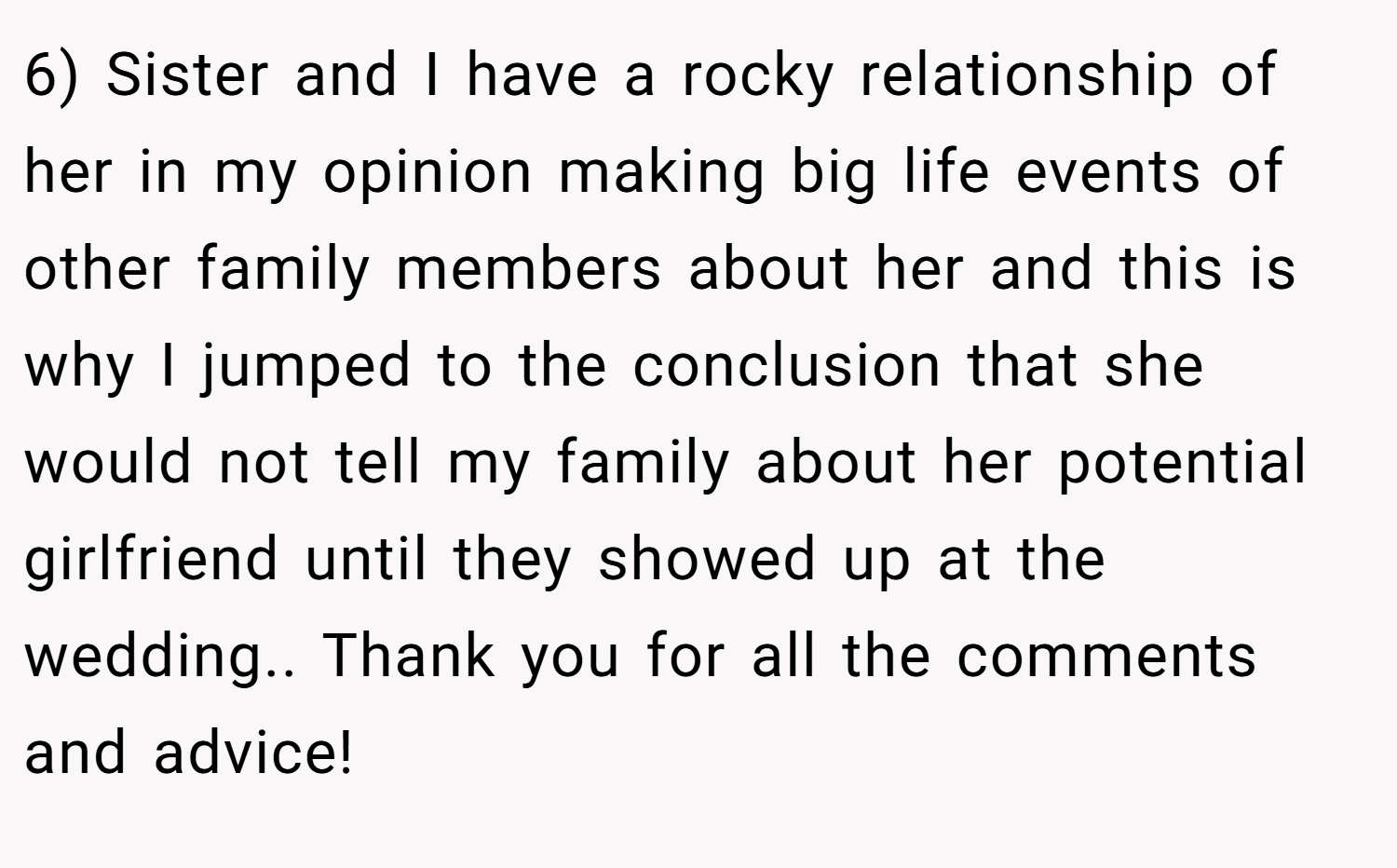 6) Sister and I have a rocky relationship of her in my opinion making big life events of other family members about her and this is why I jumped to the conclusion that she would not tell my family about her potential girlfriend until they showed up at the wedding.. Thank you for all the comments and advice!