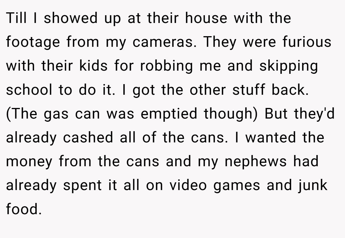 Till I showed up at their house with the footage from my cameras. They were furious with their kids for robbing me and skipping school to do it. I got the other stuff back. (The gas can was emptied though) But they'd already cashed all of the cans. I wanted the money from the cans and my nephews had already spent it all on video games and junk food.