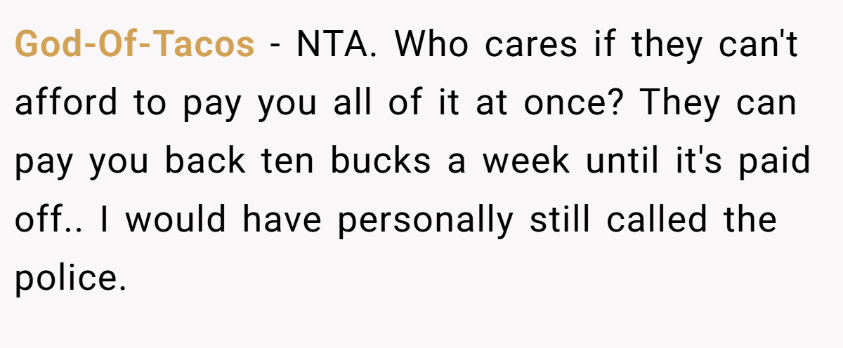 God-Of-Tacos − NTA. Who cares if they can't afford to pay you all of it at once? They can pay you back ten bucks a week until it's paid off.. I would have personally still called the police.