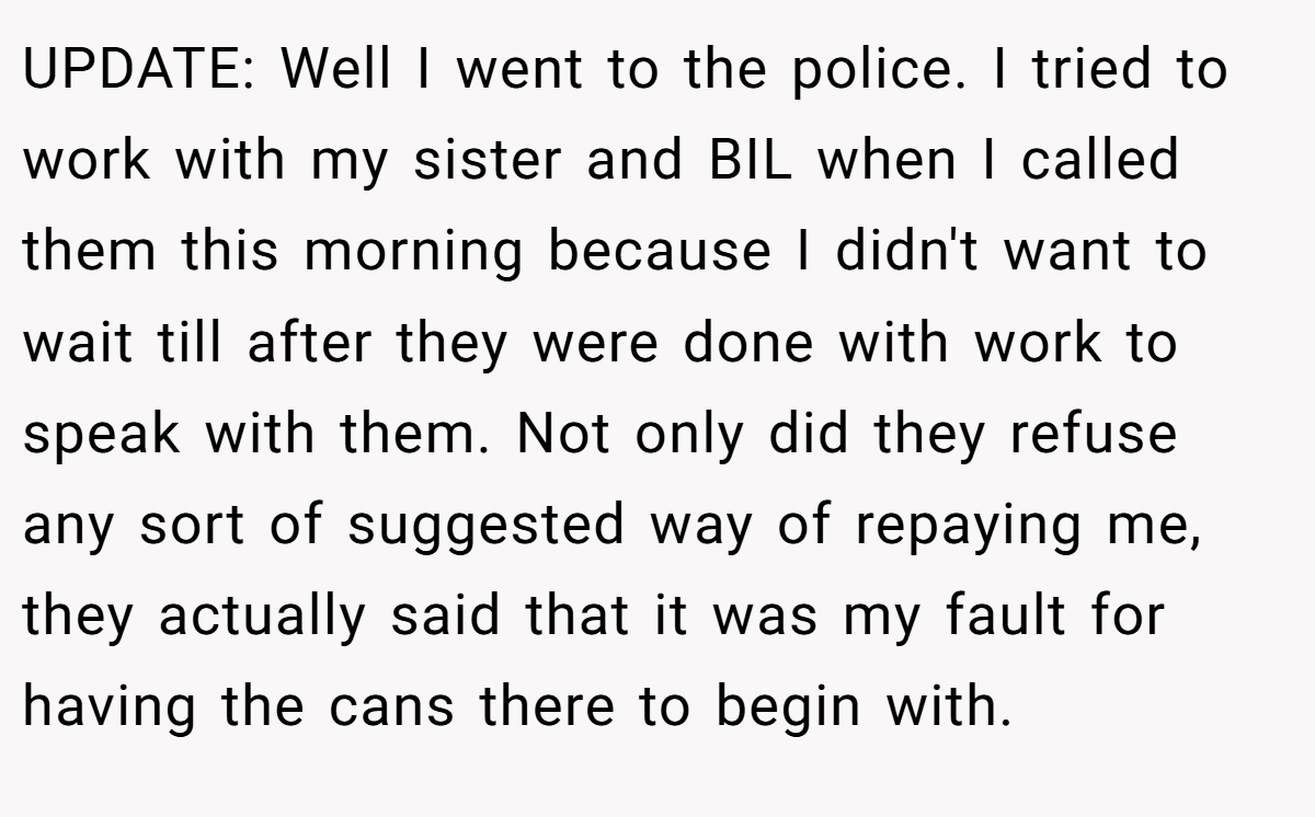 UPDATE: Well I went to the police. I tried to work with my sister and BIL when I called them this morning because I didn't want to wait till after they were done with work to speak with them. Not only did they refuse any sort of suggested way of repaying me, they actually said that it was my fault for having the cans there to begin with.