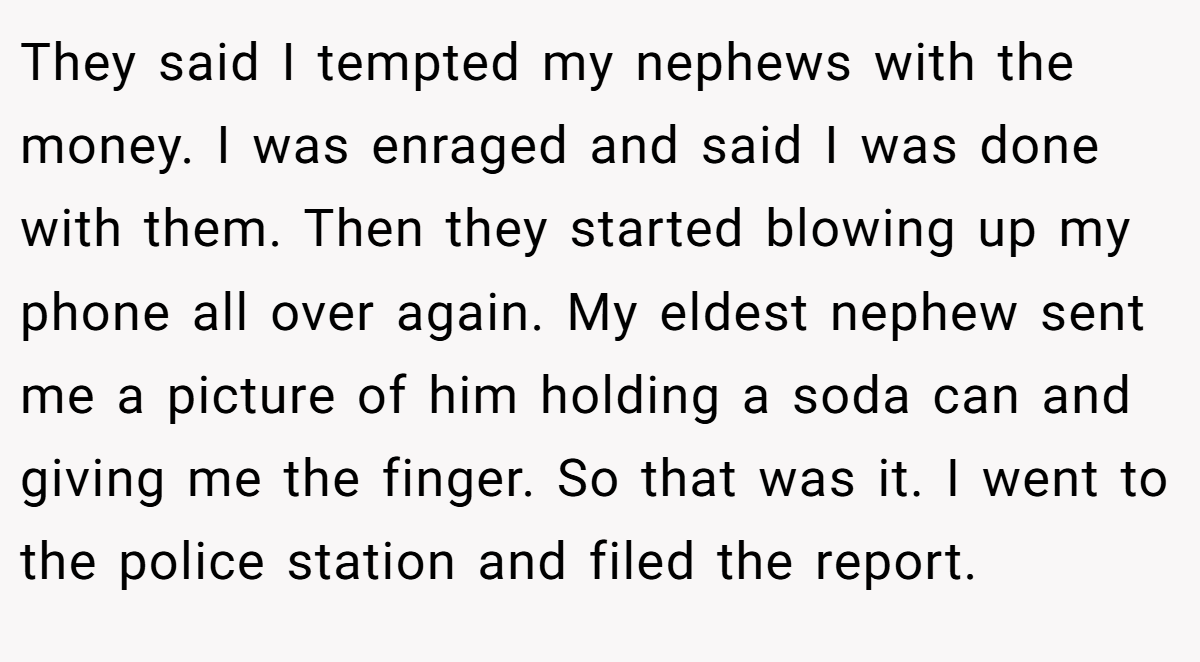 They said I tempted my nephews with the money. I was enraged and said I was done with them. Then they started blowing up my phone all over again. My eldest nephew sent me a picture of him holding a soda can and giving me the finger. So that was it. I went to the police station and filed the report.