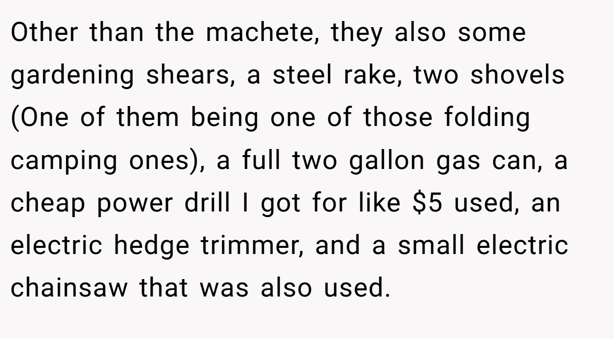 Other than the machete, they also some gardening shears, a steel rake, two shovels (One of them being one of those folding camping ones), a full two gallon gas can, a cheap power drill I got for like $5 used, an electric hedge trimmer, and a small electric chainsaw that was also used.