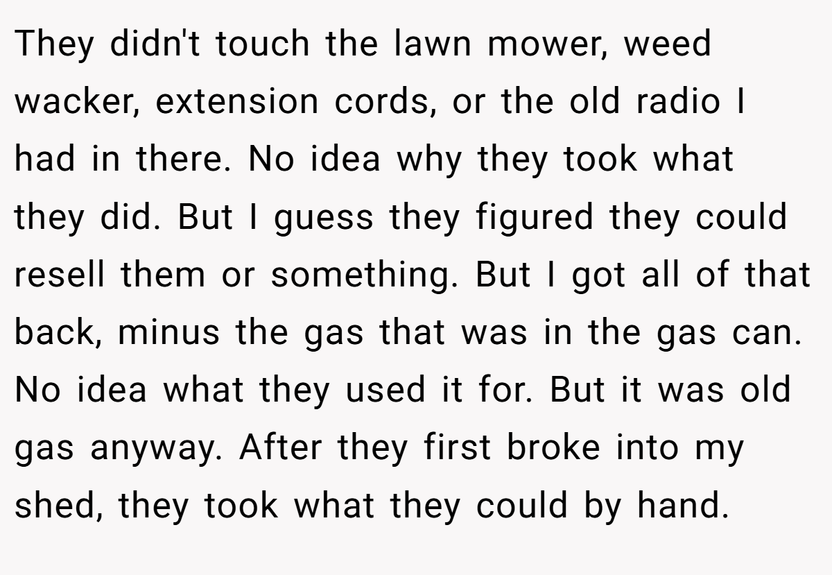 They didn't touch the lawn mower, weed wacker, extension cords, or the old radio I had in there. No idea why they took what they did. But I guess they figured they could resell them or something. But I got all of that back, minus the gas that was in the gas can. No idea what they used it for. But it was old gas anyway. After they first broke into my shed, they took what they could by hand.