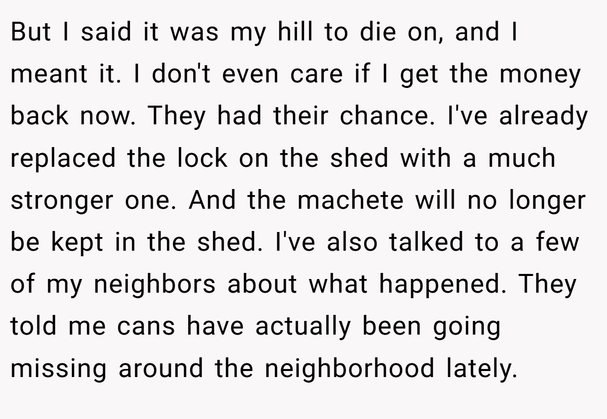 But I said it was my hill to die on, and I meant it. I don't even care if I get the money back now. They had their chance. I've already replaced the lock on the shed with a much stronger one. And the machete will no longer be kept in the shed. I've also talked to a few of my neighbors about what happened. They told me cans have actually been going missing around the neighborhood lately.