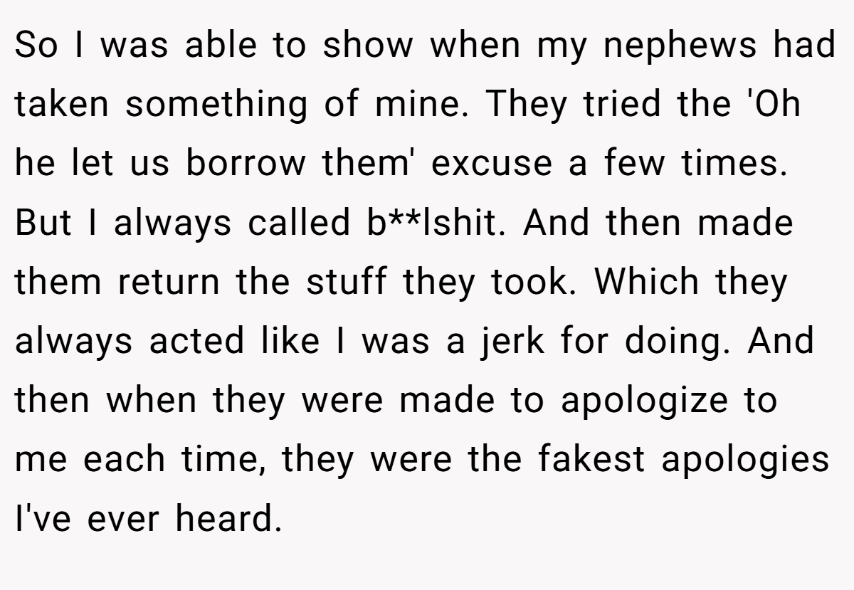 So I was able to show when my nephews had taken something of mine. They tried the 'Oh he let us borrow them' excuse a few times. But I always called b**lshit. And then made them return the stuff they took. Which they always acted like I was a jerk for doing. And then when they were made to apologize to me each time, they were the fakest apologies I've ever heard.