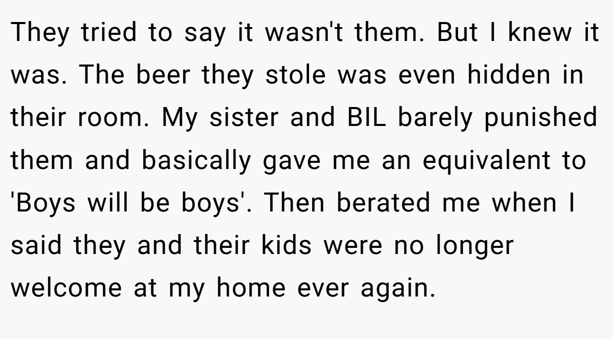 They tried to say it wasn't them. But I knew it was. The beer they stole was even hidden in their room. My sister and BIL barely punished them and basically gave me an equivalent to 'Boys will be boys'. Then berated me when I said they and their kids were no longer welcome at my home ever again.
