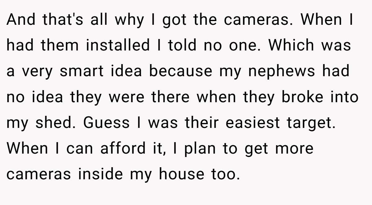 And that's all why I got the cameras. When I had them installed I told no one. Which was a very smart idea because my nephews had no idea they were there when they broke into my shed. Guess I was their easiest target. When I can afford it, I plan to get more cameras inside my house too.
