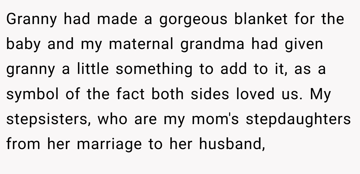 Granny had made a gorgeous blanket for the baby and my maternal grandma had given granny a little something to add to it, as a symbol of the fact both sides loved us. My stepsisters, who are my mom's stepdaughters from her marriage to her husband,