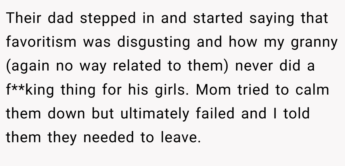 Their dad stepped in and started saying that favoritism was disgusting and how my granny (again no way related to them) never did a f**king thing for his girls. Mom tried to calm them down but ultimately failed and I told them they needed to leave.