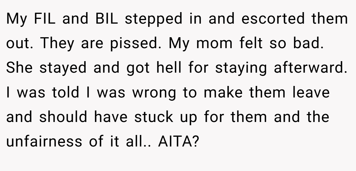 My FIL and BIL stepped in and escorted them out. They are pissed. My mom felt so bad. She stayed and got hell for staying afterward. I was told I was wrong to make them leave and should have stuck up for them and the unfairness of it all.. AITA?