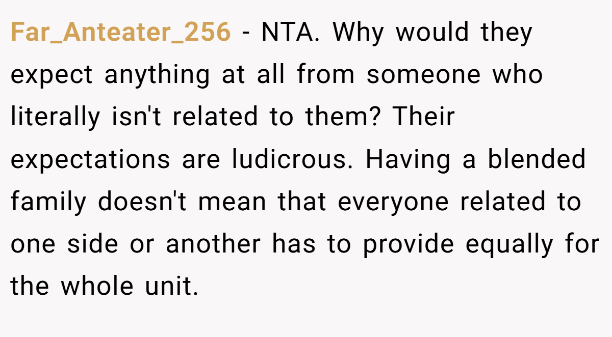 Far_Anteater_256 - NTA. Why would they expect anything at all from someone who literally isn't related to them? Their expectations are ludicrous. Having a blended family doesn't mean that everyone related to one side or another has to provide equally for the whole unit.