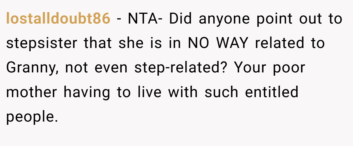 lostalldoubt86 - NTA- Did anyone point out to stepsister that she is in NO WAY related to Granny, not even step-related? Your poor mother having to live with such entitled people.