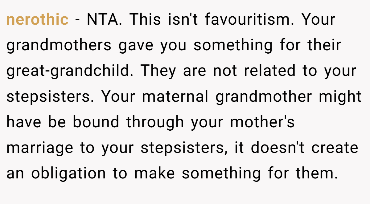 nerothic - NTA. This isn't favouritism. Your grandmothers gave you something for their great-grandchild. They are not related to your stepsisters. Your maternal grandmother might have be bound through your mother's marriage to your stepsisters, it doesn't create an obligation to make something for them.