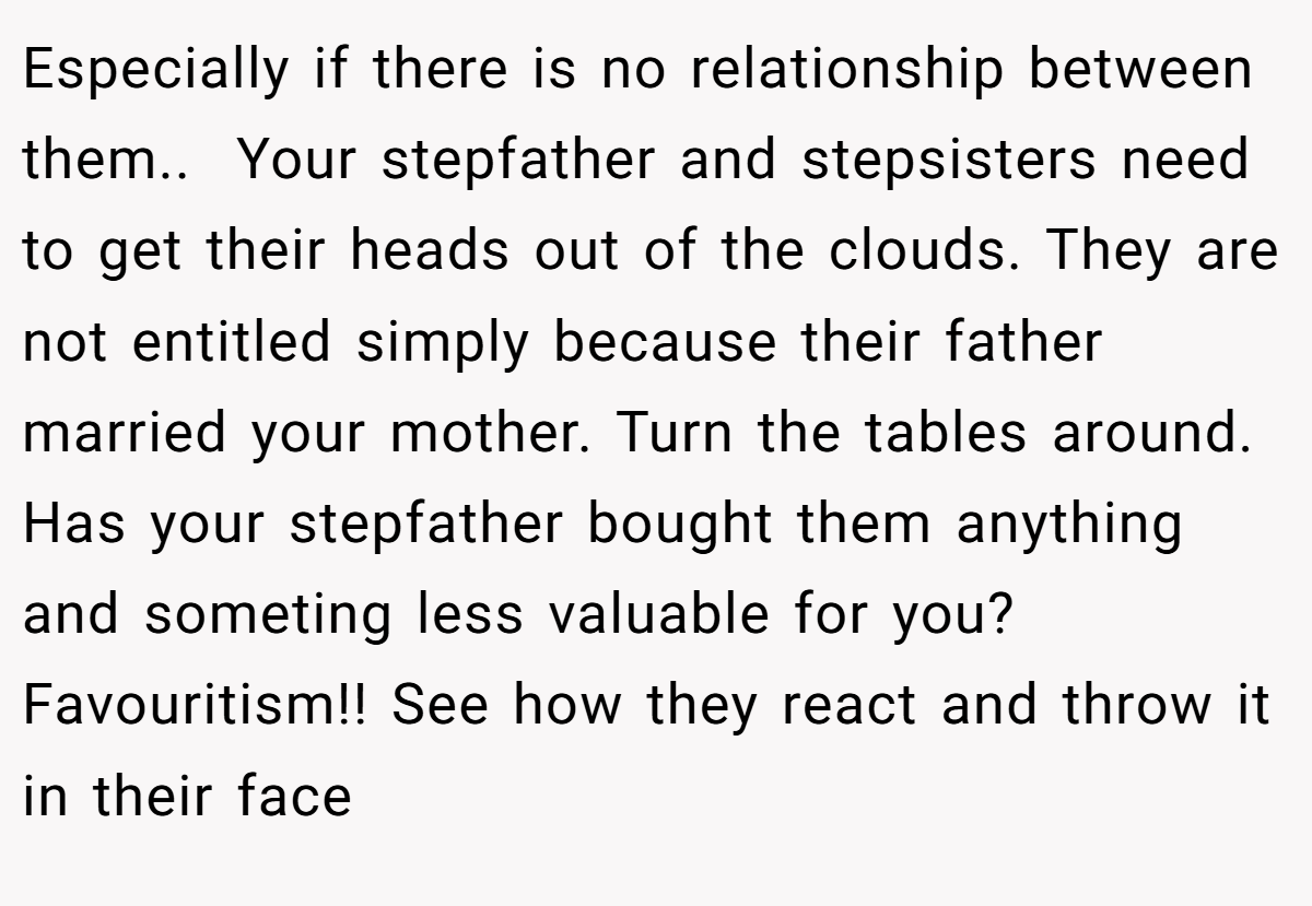Especially if there is no relationship between them.. ​ Your stepfather and stepsisters need to get their heads out of the clouds. They are not entitled simply because their father married your mother. Turn the tables around. Has your stepfather bought them anything and someting less valuable for you? Favouritism!! See how they react and throw it in their face