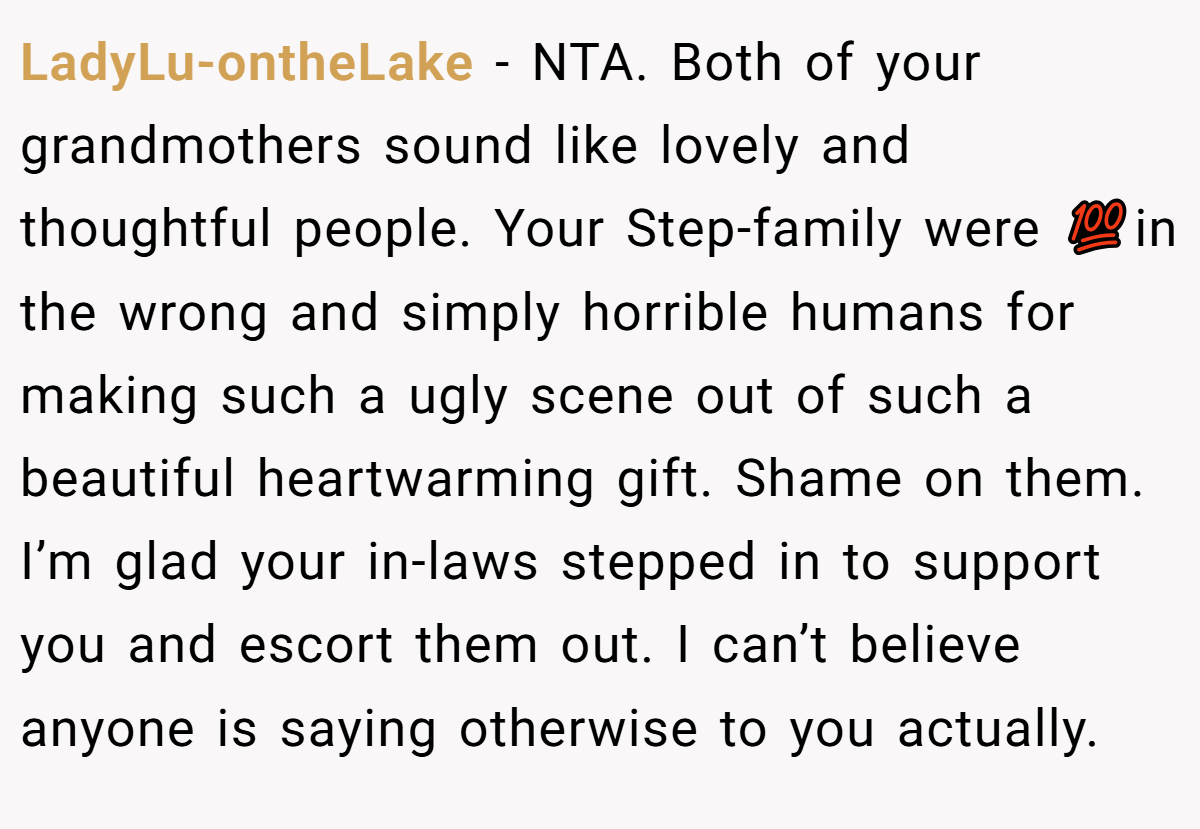 LadyLu-ontheLake - NTA. Both of your grandmothers sound like lovely and thoughtful people. Your Step-family were 💯in the wrong and simply horrible humans for making such a ugly scene out of such a beautiful heartwarming gift. Shame on them. I’m glad your in-laws stepped in to support you and escort them out. I can’t believe anyone is saying otherwise to you actually.