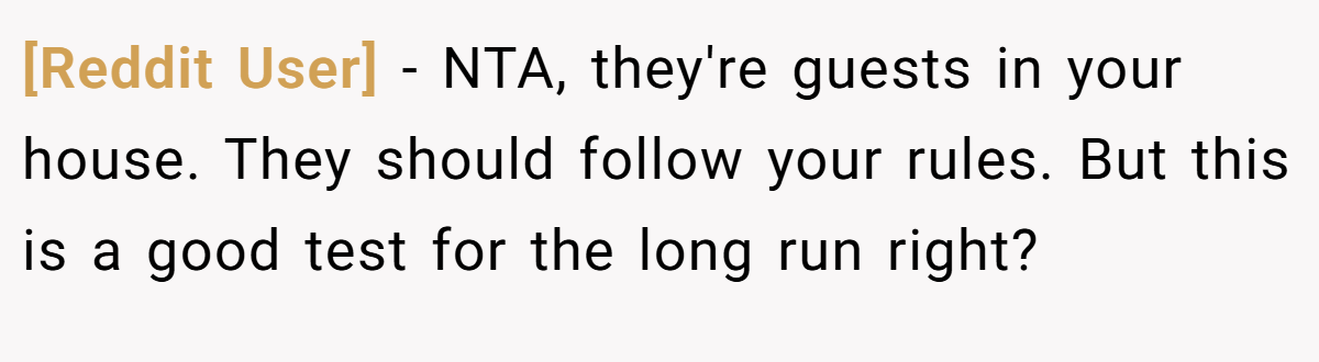 [Reddit User] − NTA, they're guests in your house. They should follow your rules. But this is a good test for the long run right?