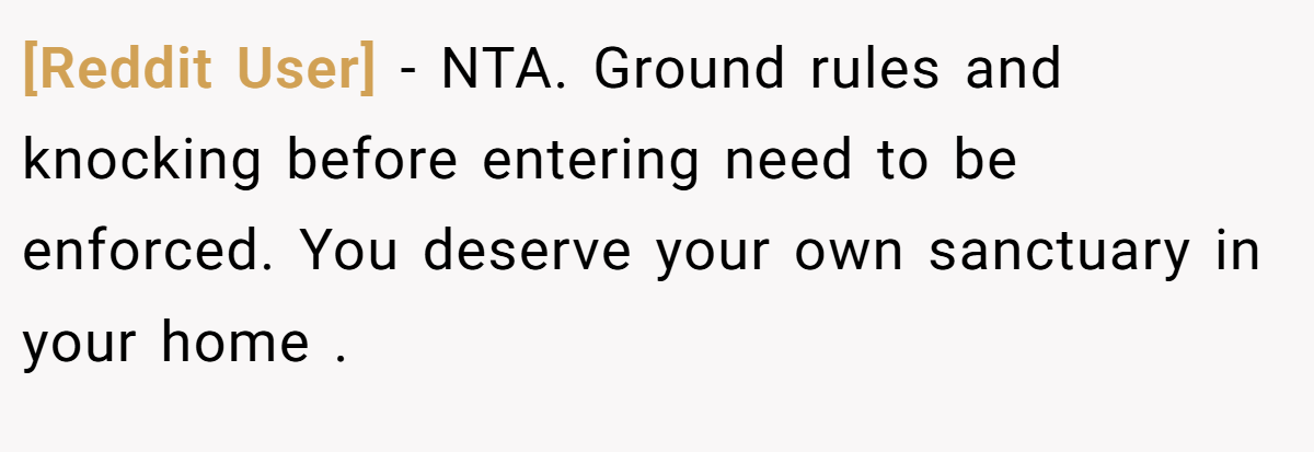 [Reddit User] − NTA. Ground rules and knocking before entering need to be enforced. You deserve your own sanctuary in your home .