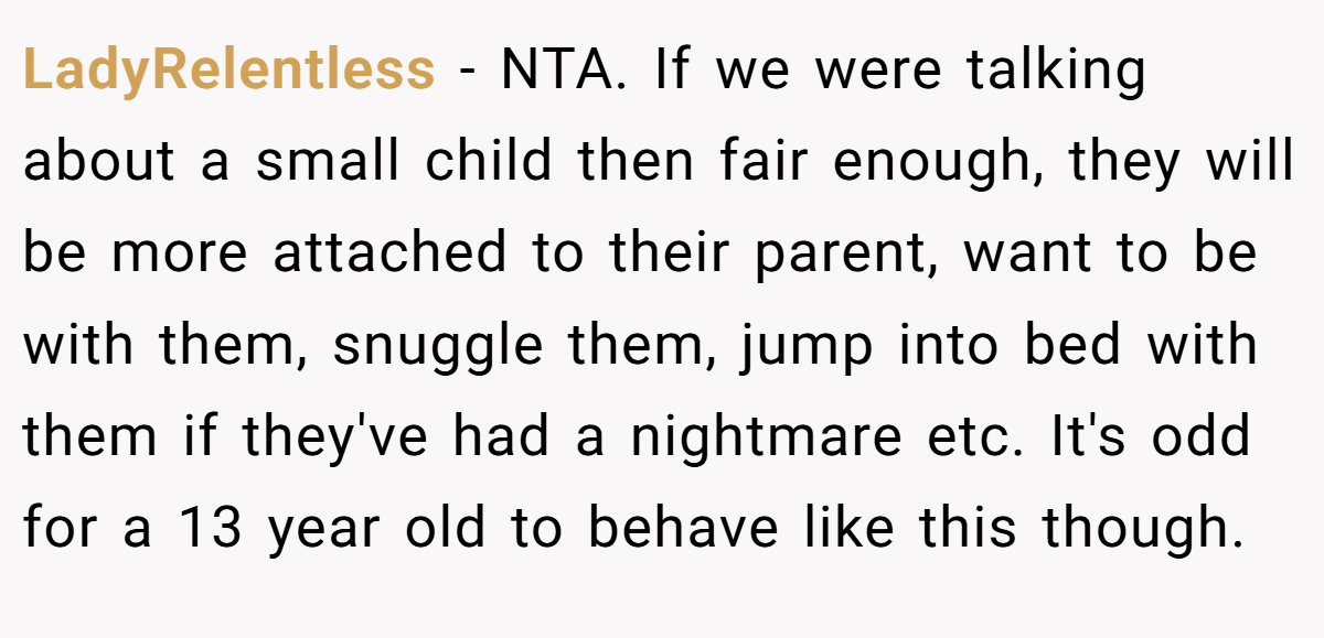 LadyRelentless − NTA. If we were talking about a small child then fair enough, they will be more attached to their parent, want to be with them, snuggle them, jump into bed with them if they've had a nightmare etc. It's odd for a 13 year old to behave like this though.
