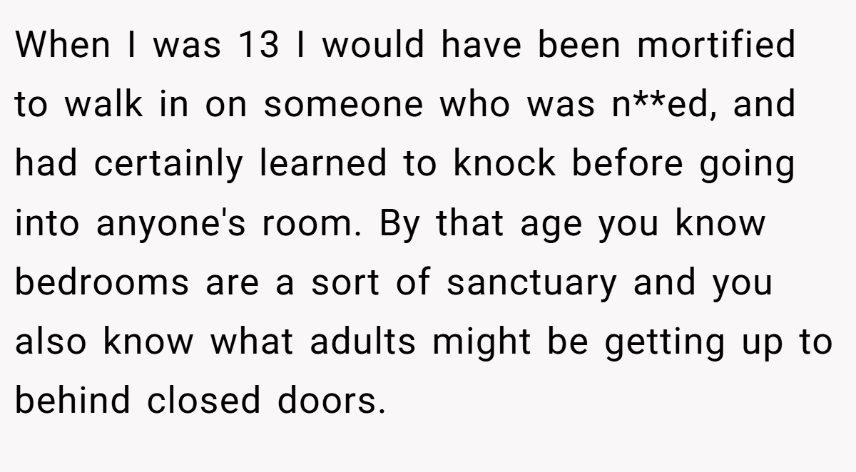 When I was 13 I would have been mortified to walk in on someone who was n**ed, and had certainly learned to knock before going into anyone's room. By that age you know bedrooms are a sort of sanctuary and you also know what adults might be getting up to behind closed doors.