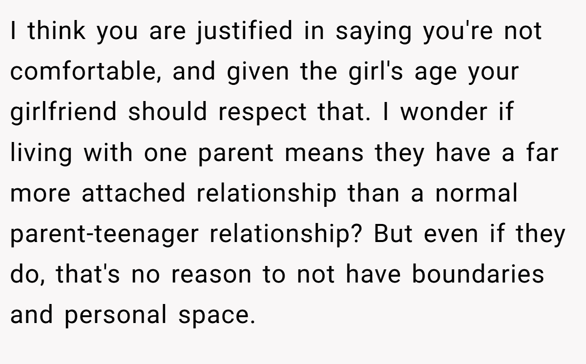 I think you are justified in saying you're not comfortable, and given the girl's age your girlfriend should respect that. I wonder if living with one parent means they have a far more attached relationship than a normal parent-teenager relationship? But even if they do, that's no reason to not have boundaries and personal space.