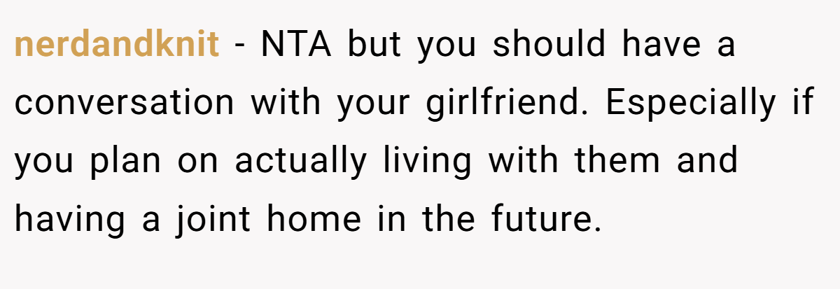 nerdandknit − NTA but you should have a conversation with your girlfriend. Especially if you plan on actually living with them and having a joint home in the future.