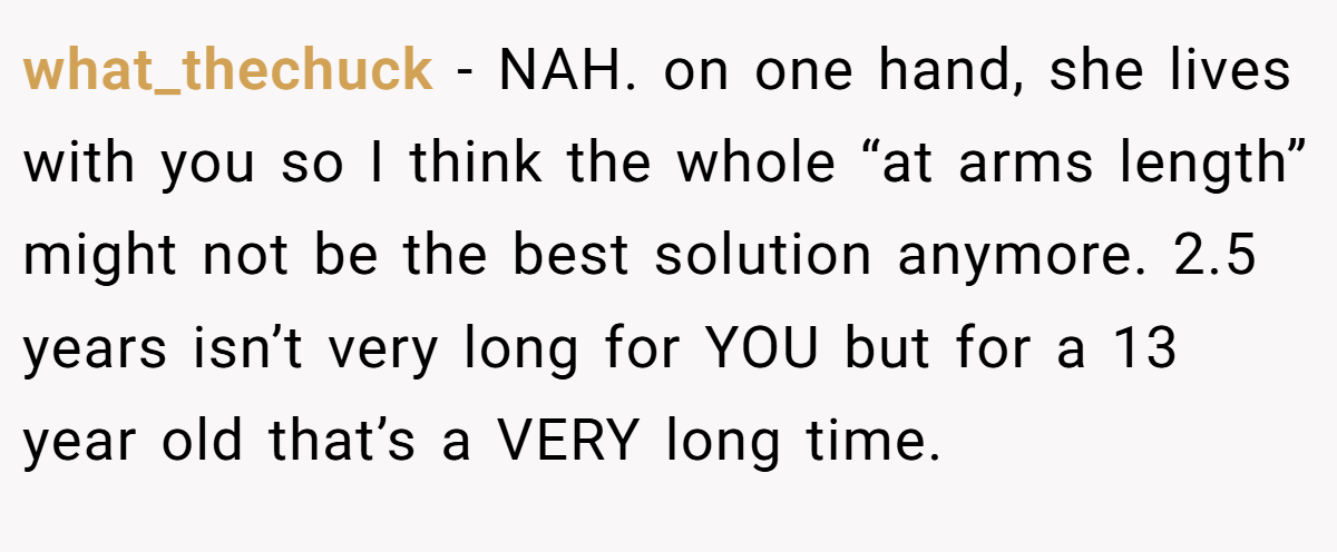 what_thechuck − NAH. on one hand, she lives with you so I think the whole “at arms length” might not be the best solution anymore. 2.5 years isn’t very long for YOU but for a 13 year old that’s a VERY long time.