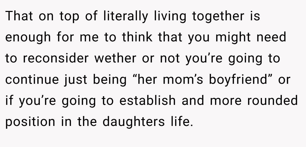 That on top of literally living together is enough for me to think that you might need to reconsider wether or not you’re going to continue just being “her mom’s boyfriend” or if you’re going to establish and more rounded position in the daughters life.