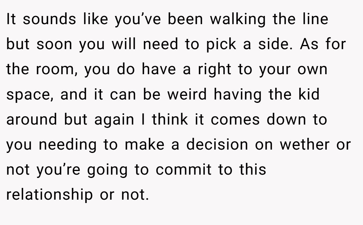It sounds like you’ve been walking the line but soon you will need to pick a side. As for the room, you do have a right to your own space, and it can be weird having the kid around but again I think it comes down to you needing to make a decision on wether or not you’re going to commit to this relationship or not.