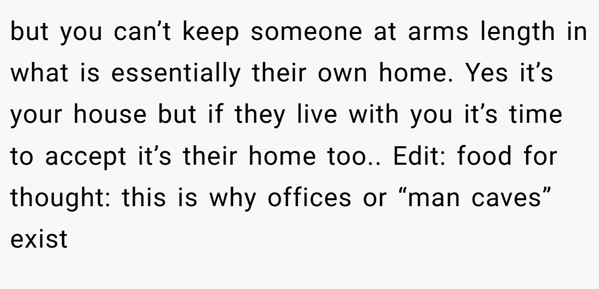 but you can’t keep someone at arms length in what is essentially their own home. Yes it’s your house but if they live with you it’s time to accept it’s their home too.. Edit: food for thought: this is why offices or “man caves” exist
