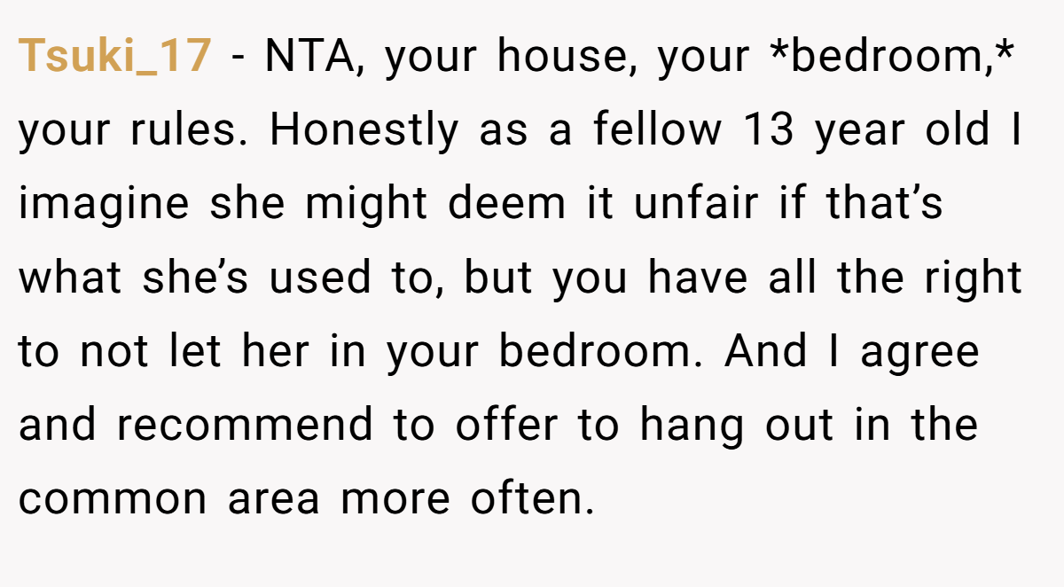 Tsuki_17 − NTA, your house, your *bedroom,* your rules. Honestly as a fellow 13 year old I imagine she might deem it unfair if that’s what she’s used to, but you have all the right to not let her in your bedroom. And I agree and recommend to offer to hang out in the common area more often.