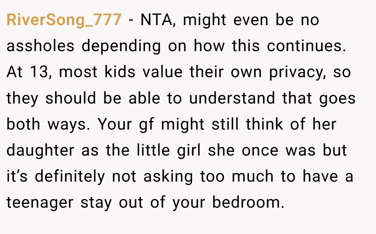 RiverSong_777 − NTA, might even be no assholes depending on how this continues. At 13, most kids value their own privacy, so they should be able to understand that goes both ways. Your gf might still think of her daughter as the little girl she once was but it’s definitely not asking too much to have a teenager stay out of your bedroom.