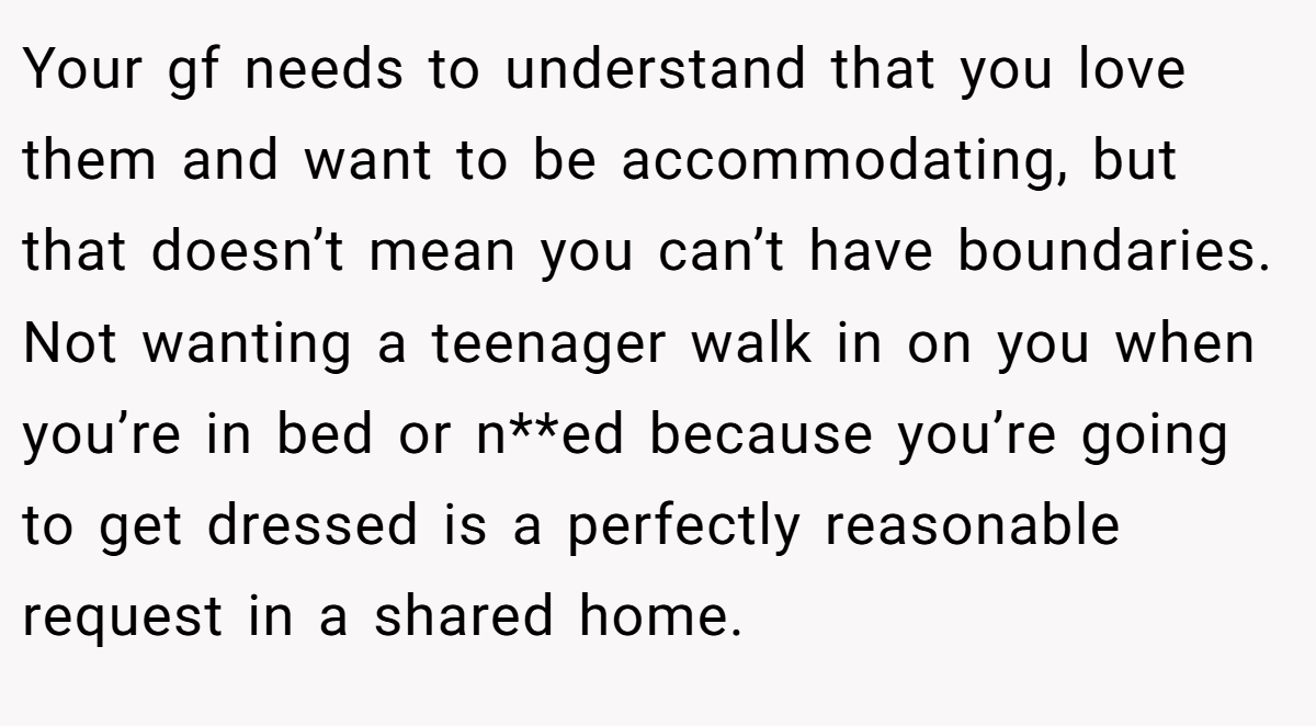 Your gf needs to understand that you love them and want to be accommodating, but that doesn’t mean you can’t have boundaries. Not wanting a teenager walk in on you when you’re in bed or n**ed because you’re going to get dressed is a perfectly reasonable request in a shared home.