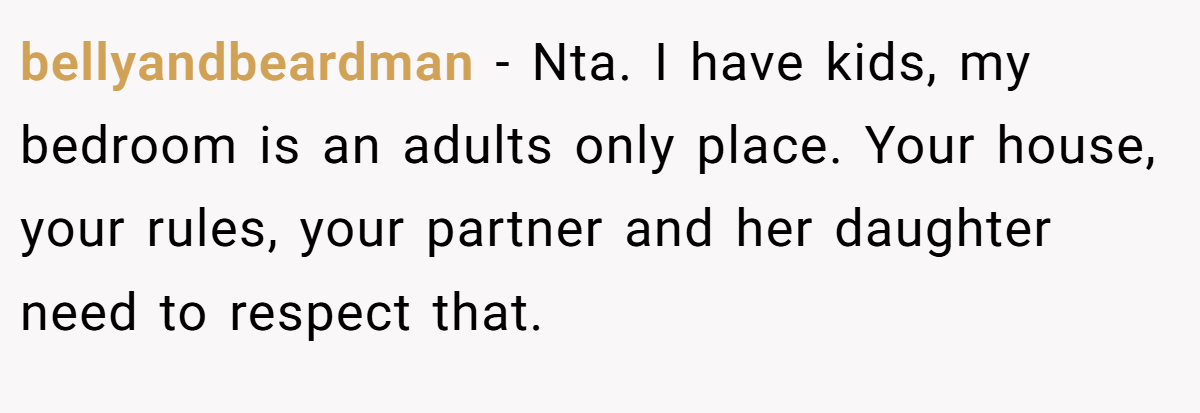 bellyandbeardman − Nta. I have kids, my bedroom is an adults only place. Your house, your rules, your partner and her daughter need to respect that.