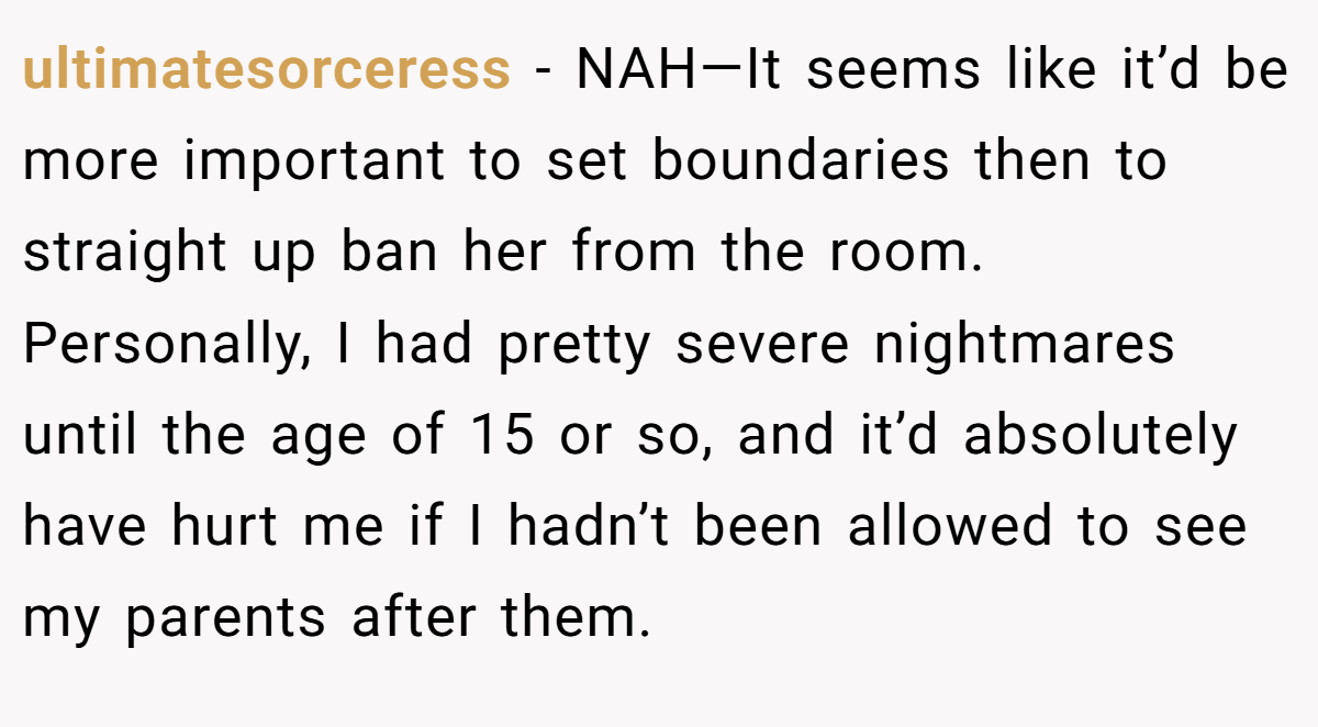 ultimatesorceress − NAH—It seems like it’d be more important to set boundaries then to straight up ban her from the room. Personally, I had pretty severe nightmares until the age of 15 or so, and it’d absolutely have hurt me if I hadn’t been allowed to see my parents after them.