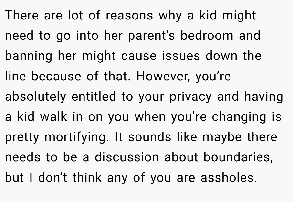 There are lot of reasons why a kid might need to go into her parent’s bedroom and banning her might cause issues down the line because of that. However, you’re absolutely entitled to your privacy and having a kid walk in on you when you’re changing is pretty mortifying. It sounds like maybe there needs to be a discussion about boundaries, but I don’t think any of you are assholes.